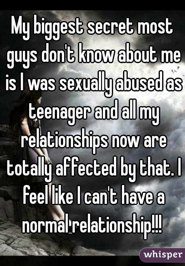 My biggest secret most guys don't know about me is I was sexually abused as teenager and all my relationships now are totally affected by that. I feel like I can't have a normal relationship!!! 