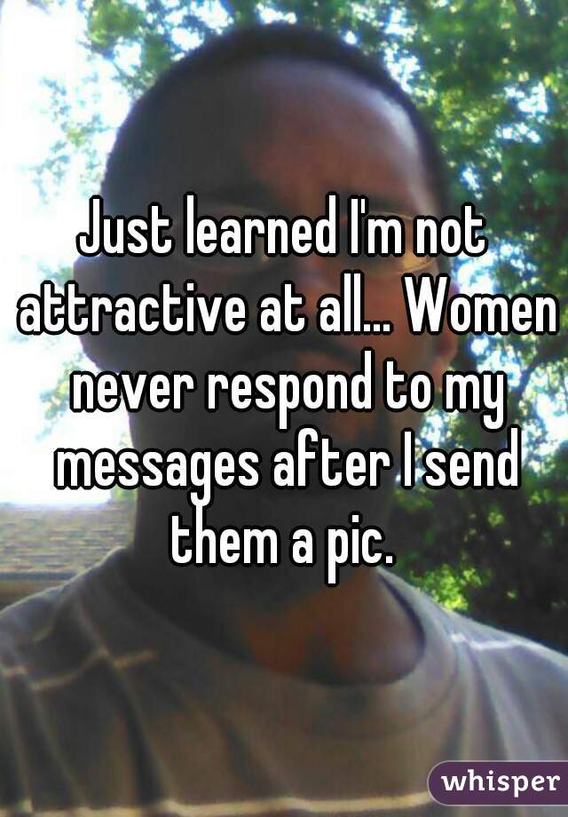Just learned I'm not attractive at all... Women never respond to my messages after I send them a pic. 