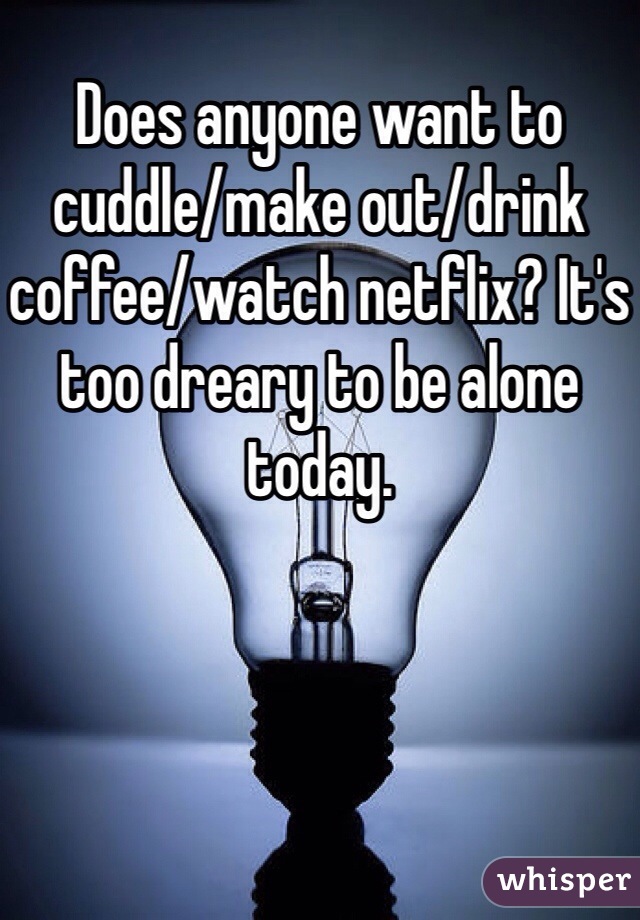 Does anyone want to cuddle/make out/drink coffee/watch netflix? It's too dreary to be alone today.