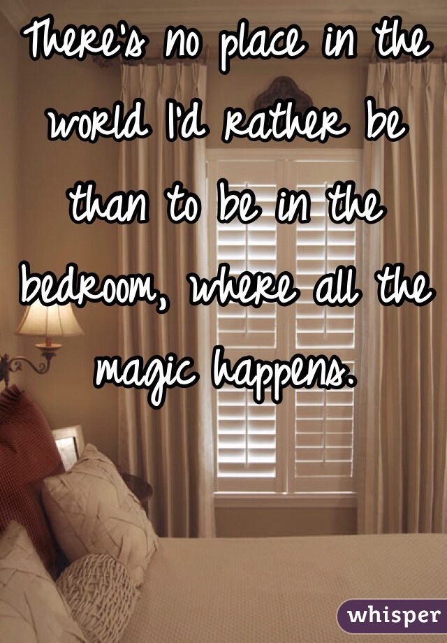 There's no place in the world I'd rather be than to be in the bedroom, where all the magic happens.