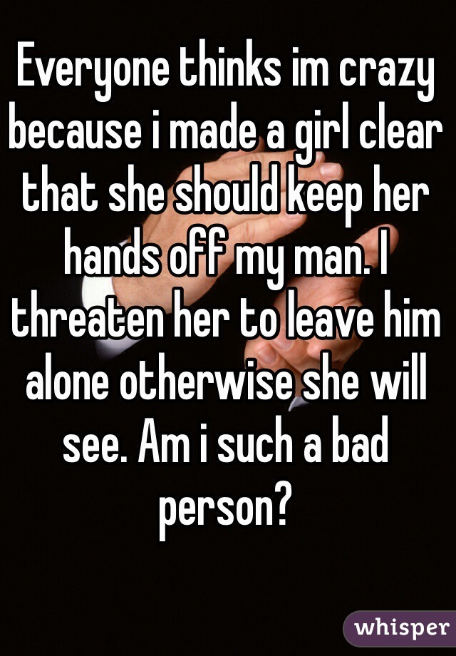Everyone thinks im crazy because i made a girl clear that she should keep her hands off my man. I threaten her to leave him alone otherwise she will see. Am i such a bad person?