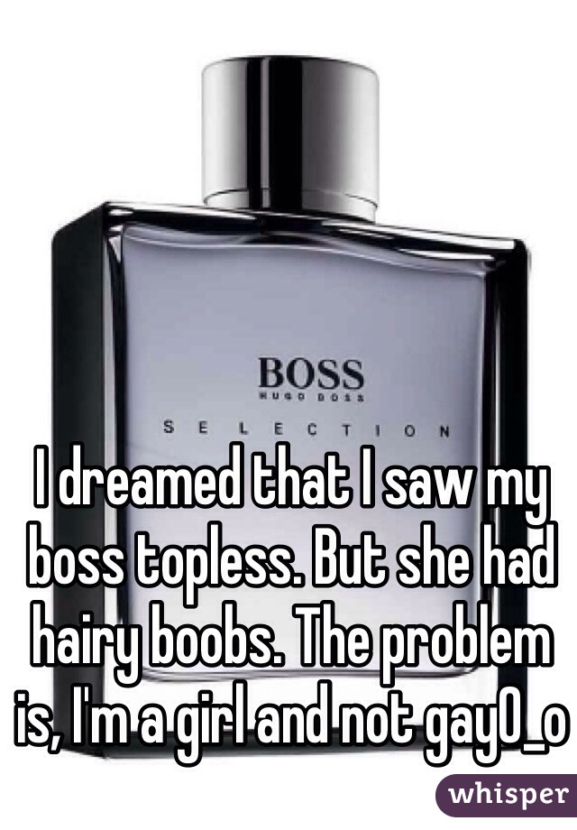 I dreamed that I saw my boss topless. But she had hairy boobs. The problem is, I'm a girl and not gay0_o