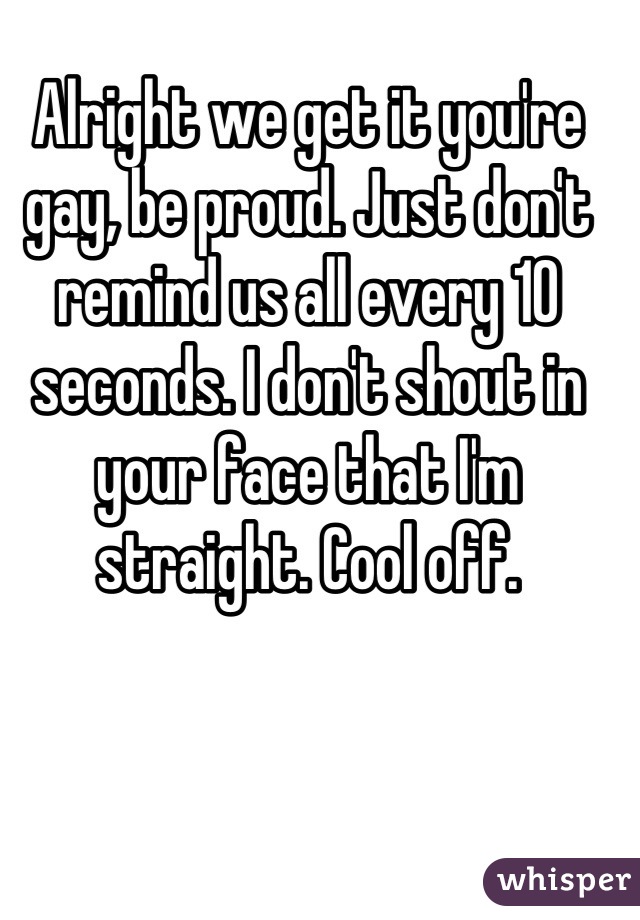 Alright we get it you're gay, be proud. Just don't remind us all every 10 seconds. I don't shout in your face that I'm straight. Cool off.