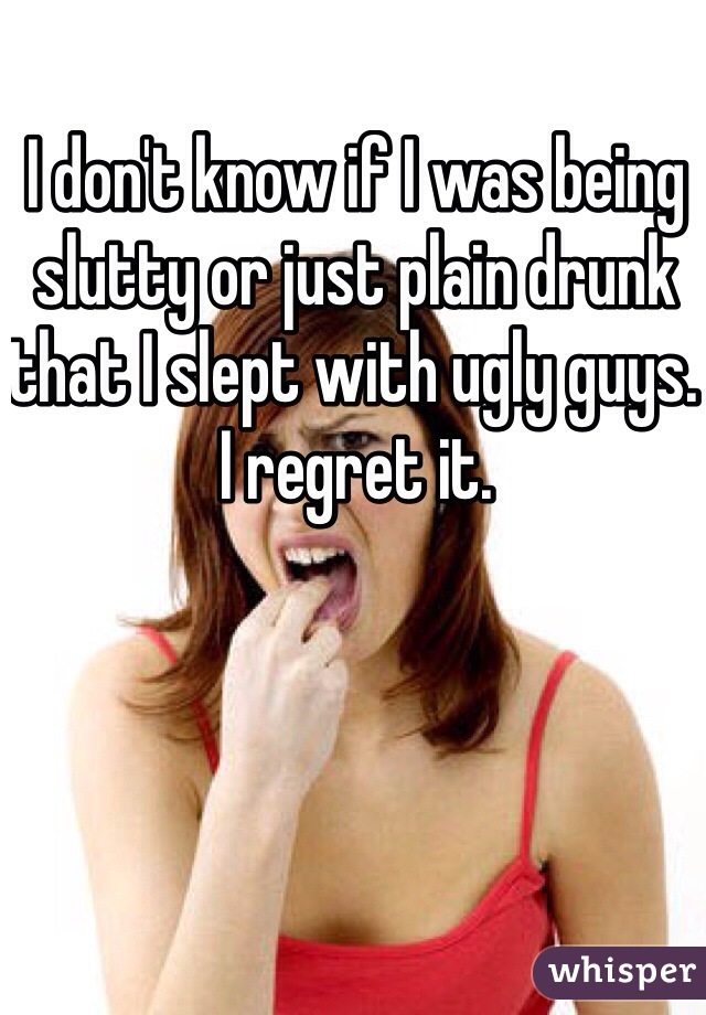I don't know if I was being slutty or just plain drunk that I slept with ugly guys. I regret it. 