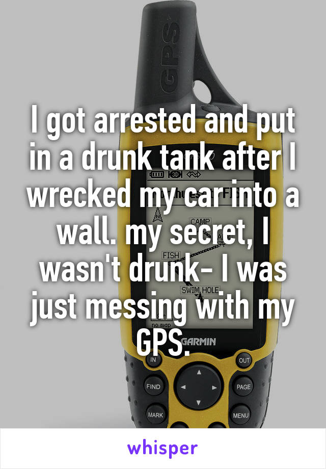 I got arrested and put in a drunk tank after I wrecked my car into a wall. my secret, I wasn't drunk- I was just messing with my GPS.