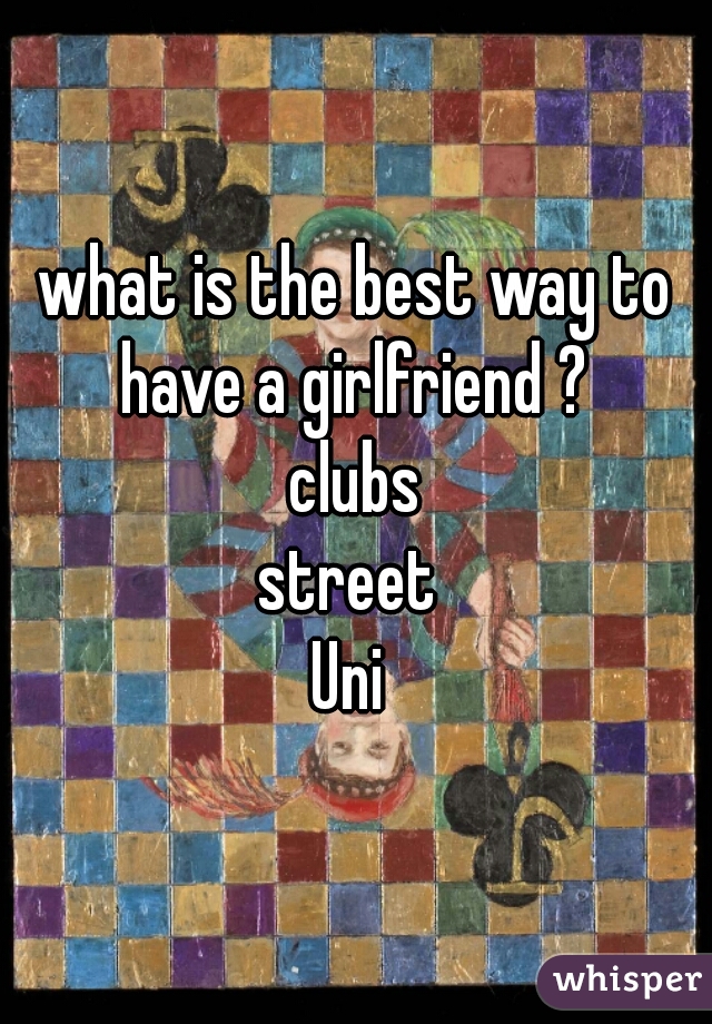 what is the best way to have a girlfriend ? 
clubs
street 
Uni 