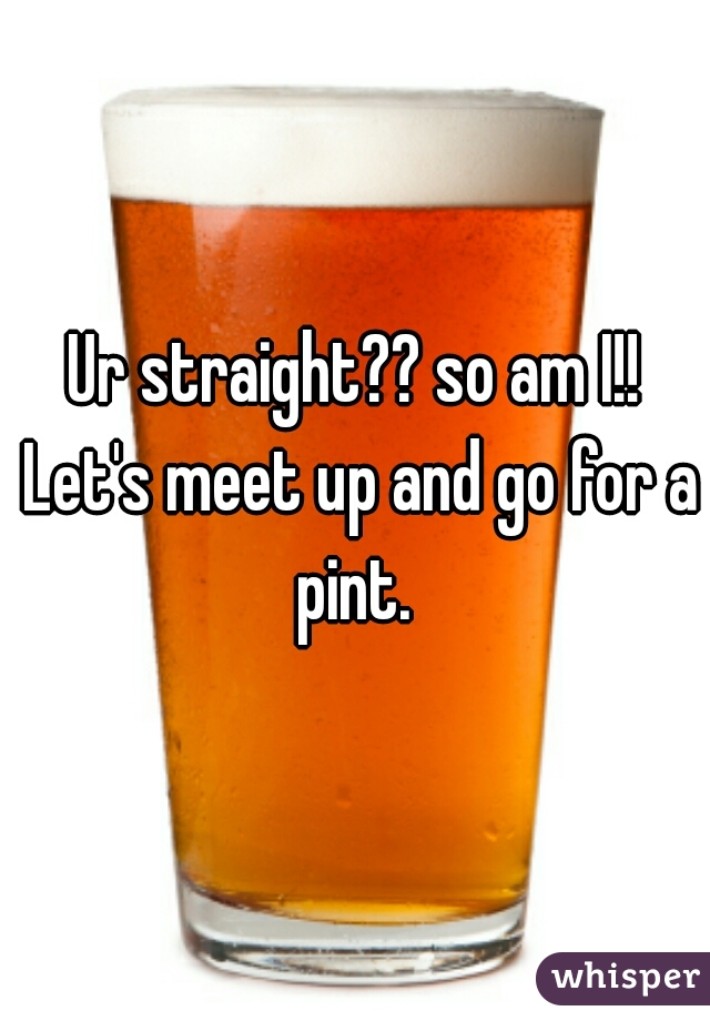 Ur straight?? so am I!! Let's meet up and go for a pint. 