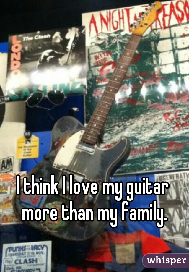 I think I love my guitar more than my family.