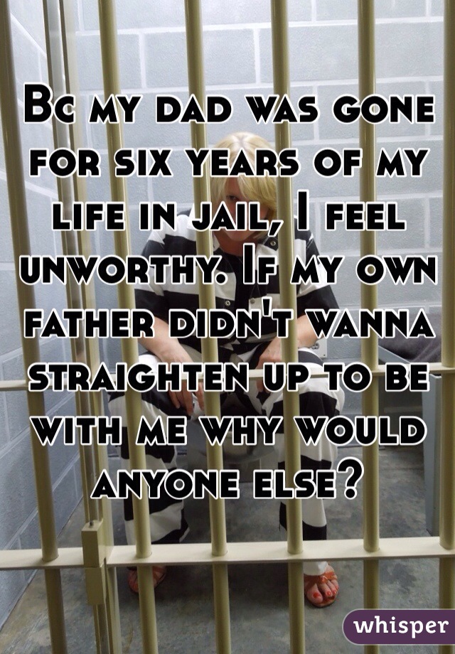 Bc my dad was gone for six years of my life in jail, I feel unworthy. If my own father didn't wanna straighten up to be with me why would anyone else? 