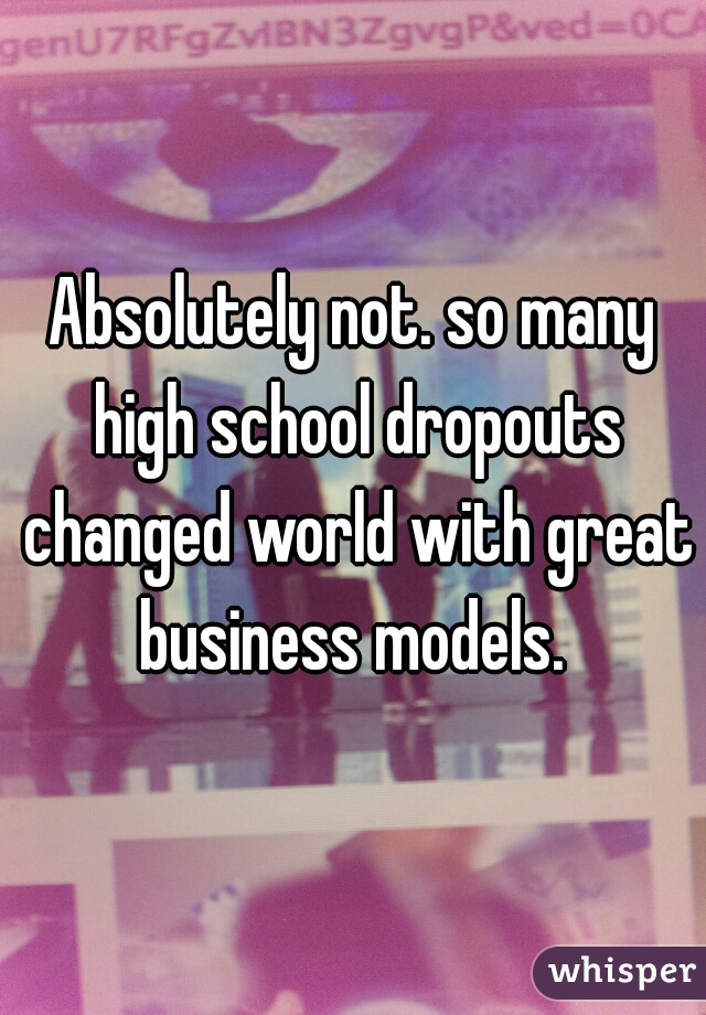 Absolutely not. so many high school dropouts changed world with great business models. 