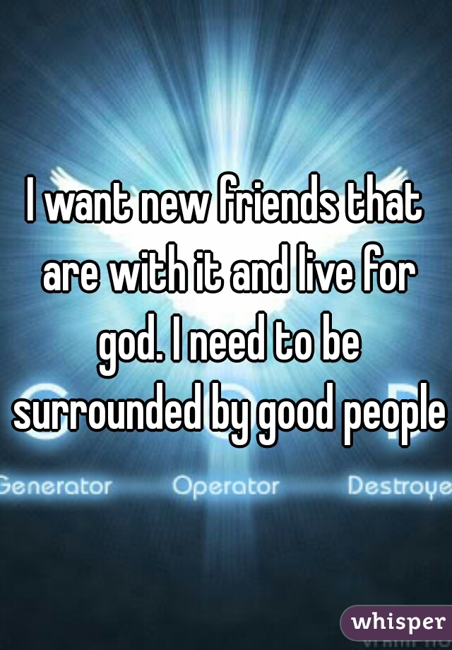 I want new friends that are with it and live for god. I need to be surrounded by good people