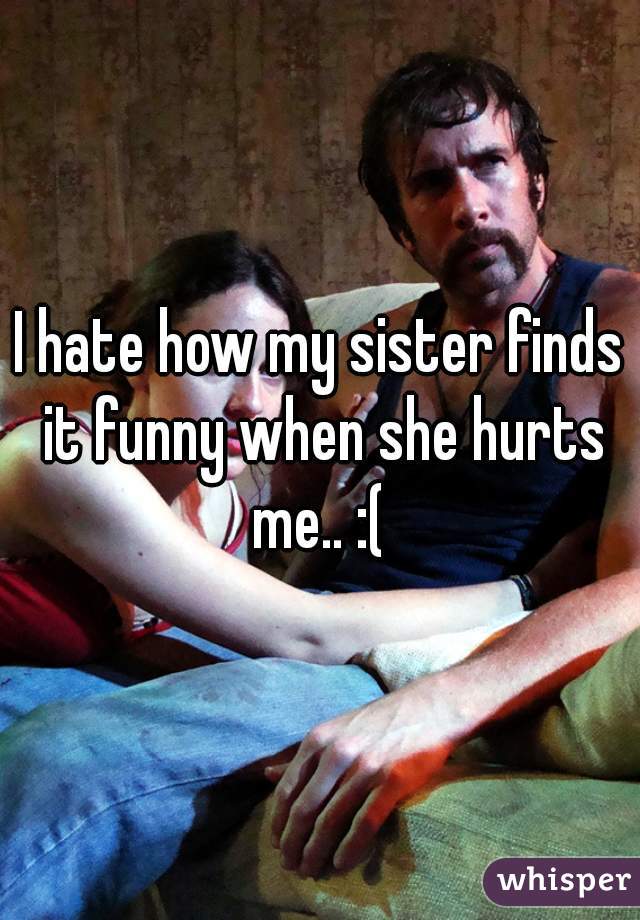 I hate how my sister finds it funny when she hurts me.. :( 