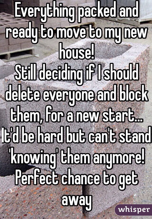 Everything packed and ready to move to my new house!
Still deciding if I should delete everyone and block them, for a new start... It'd be hard but can't stand 'knowing' them anymore! Perfect chance to get away 