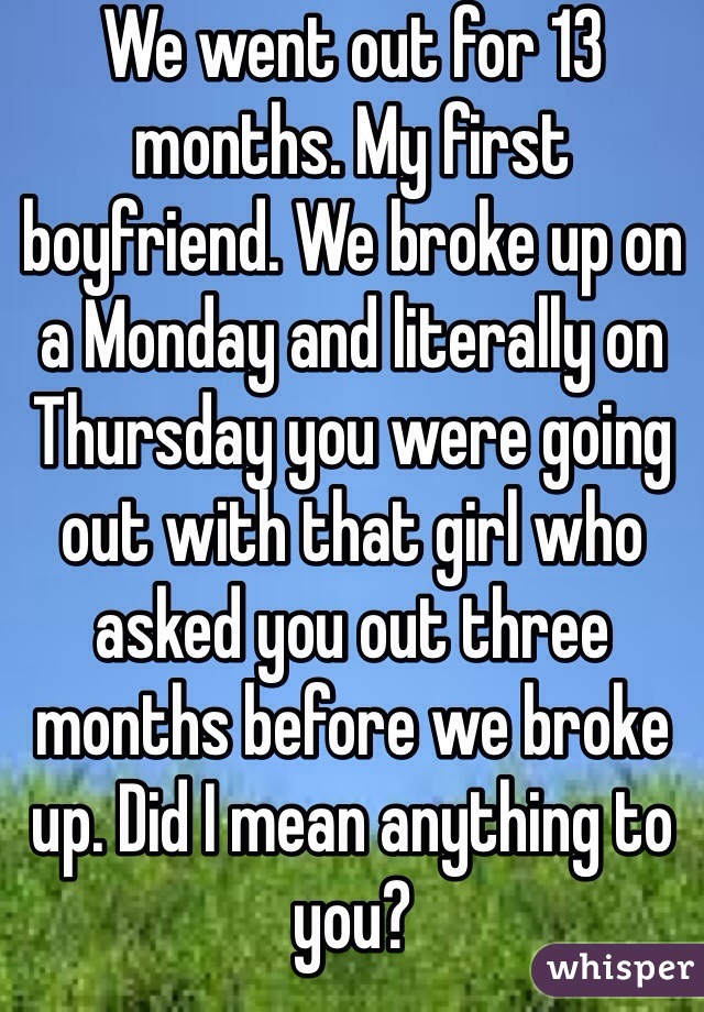 We went out for 13 months. My first boyfriend. We broke up on a Monday and literally on Thursday you were going out with that girl who asked you out three months before we broke up. Did I mean anything to you?