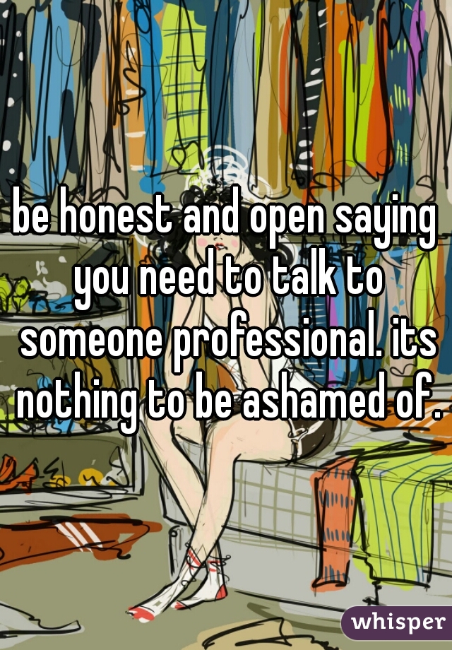 be honest and open saying you need to talk to someone professional. its nothing to be ashamed of.