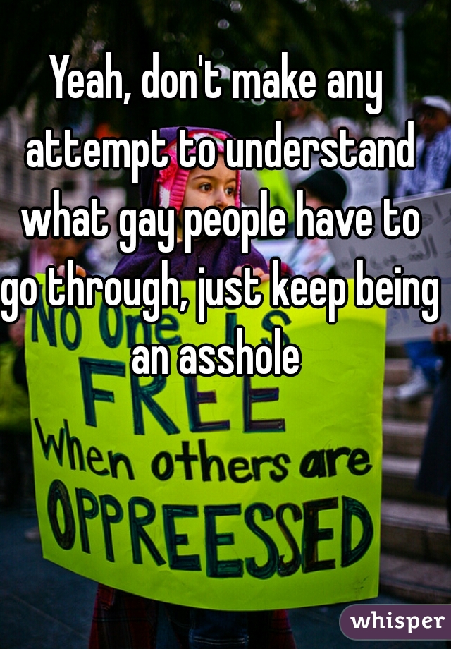 Yeah, don't make any attempt to understand what gay people have to go through, just keep being an asshole 