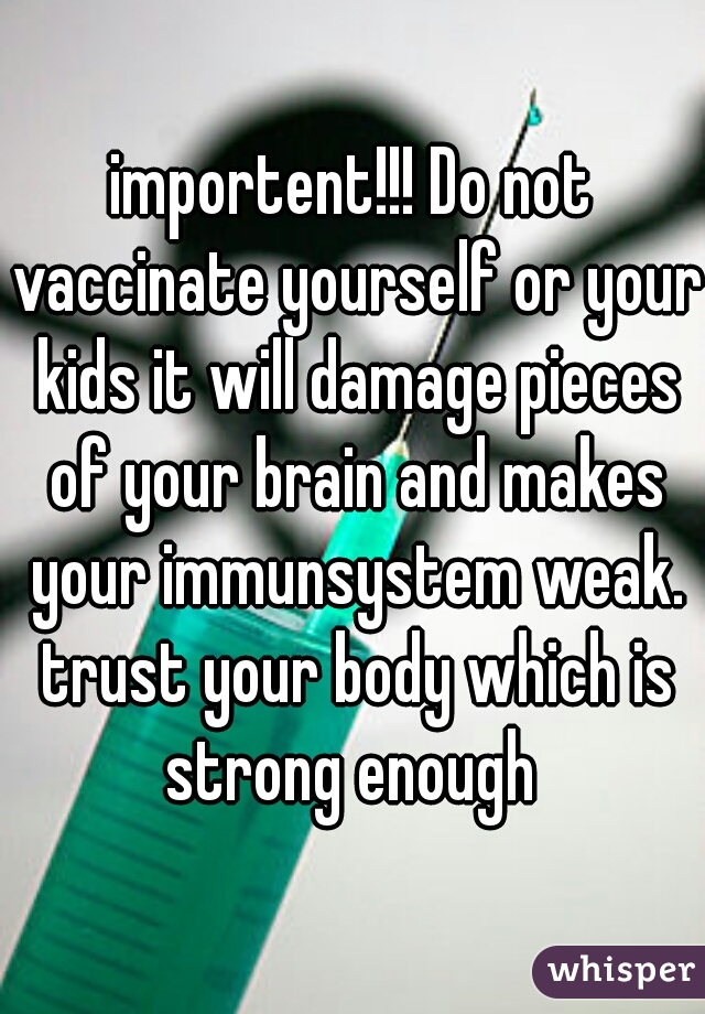 importent!!! Do not vaccinate yourself or your kids it will damage pieces of your brain and makes your immunsystem weak. trust your body which is strong enough 