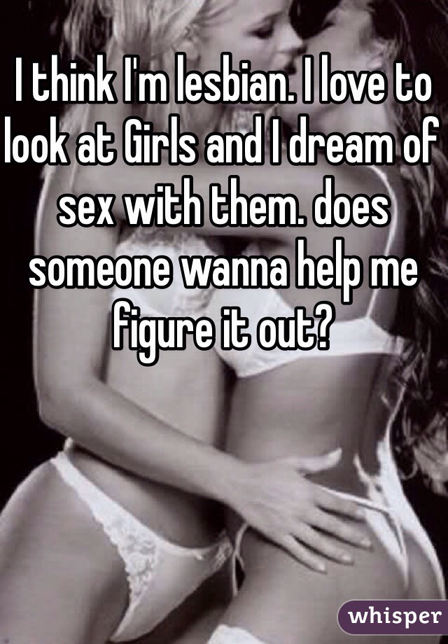 I think I'm lesbian. I love to look at Girls and I dream of sex with them. does someone wanna help me figure it out?