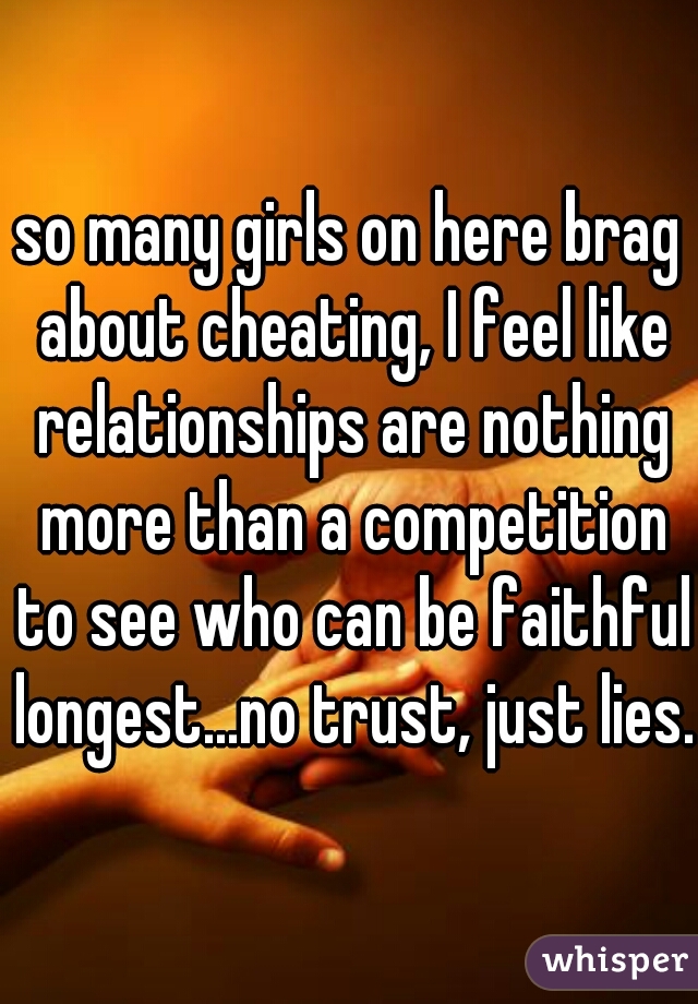 so many girls on here brag about cheating, I feel like relationships are nothing more than a competition to see who can be faithful longest...no trust, just lies.