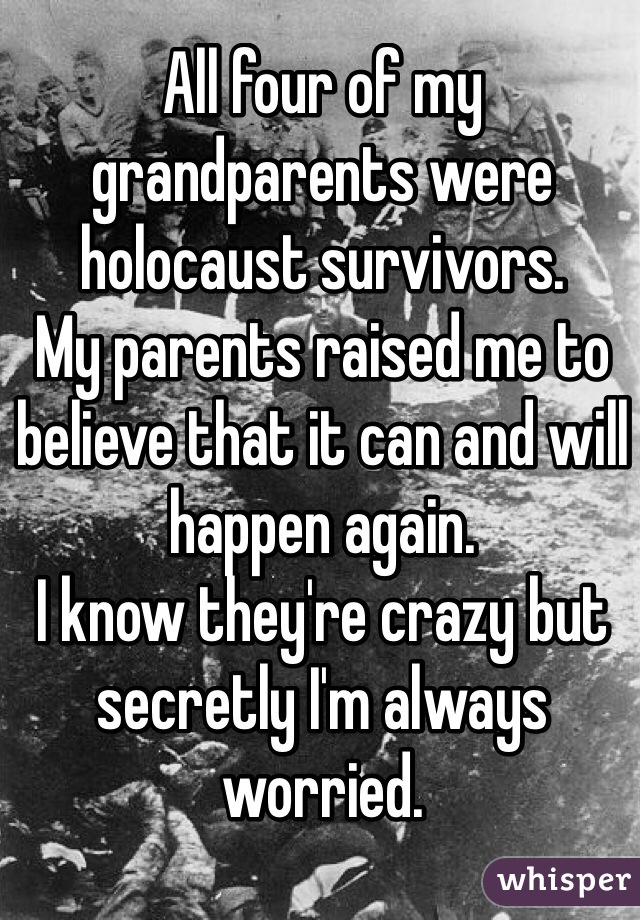 All four of my grandparents were holocaust survivors. 
My parents raised me to believe that it can and will happen again. 
I know they're crazy but secretly I'm always worried. 