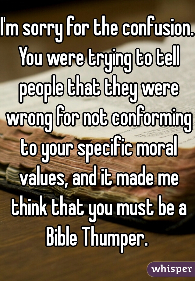 I'm sorry for the confusion. You were trying to tell people that they were wrong for not conforming to your specific moral values, and it made me think that you must be a Bible Thumper. 