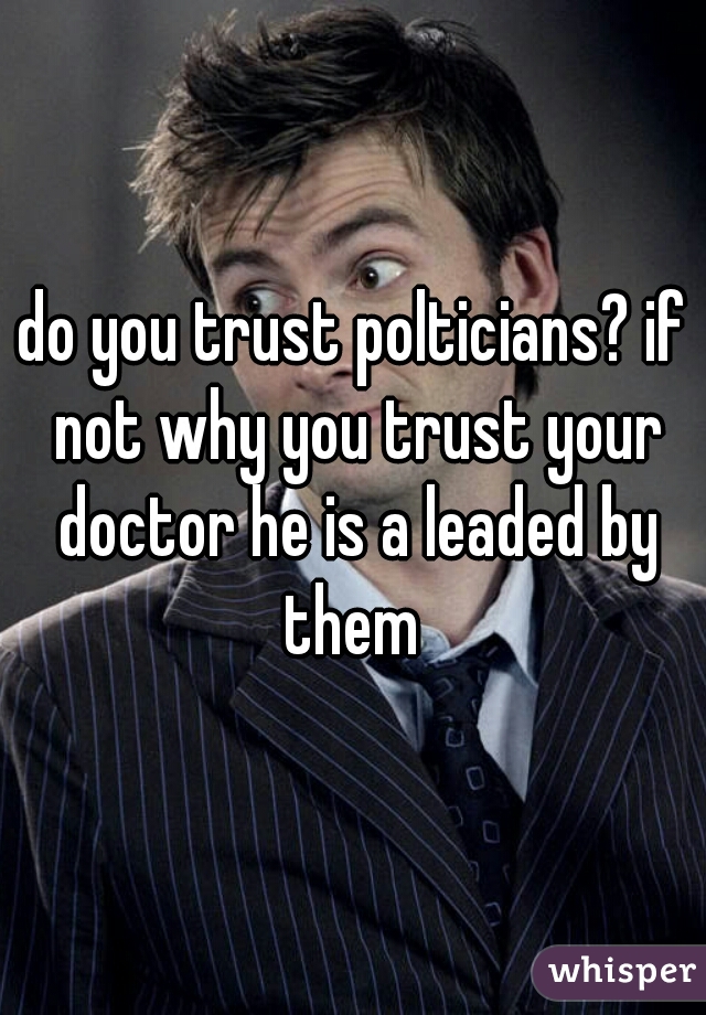 do you trust polticians? if not why you trust your doctor he is a leaded by them 