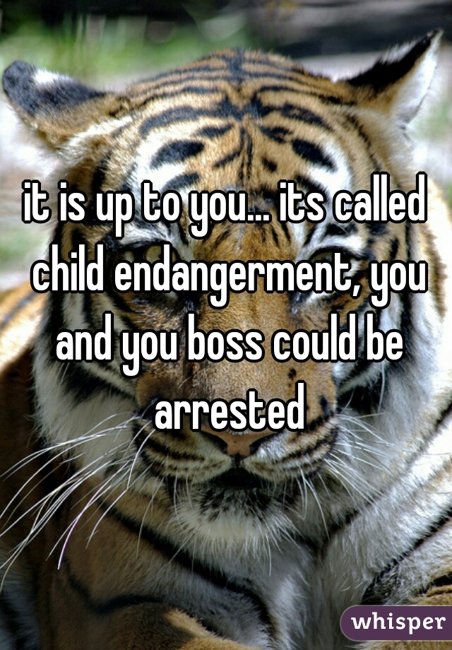it is up to you... its called child endangerment, you and you boss could be arrested