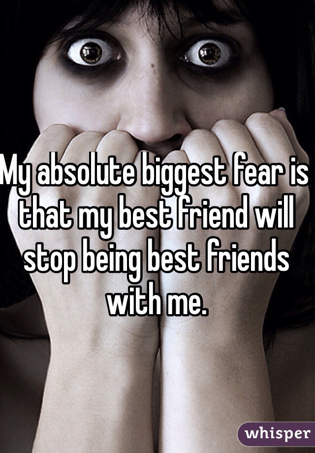My absolute biggest fear is that my best friend will stop being best friends with me. 