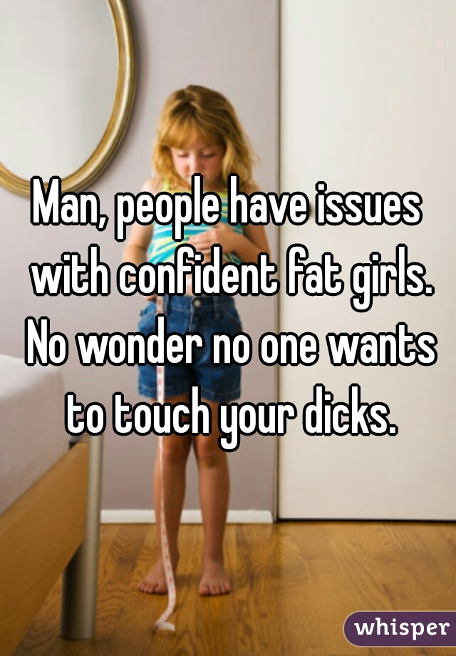 Man, people have issues with confident fat girls. No wonder no one wants to touch your dicks.