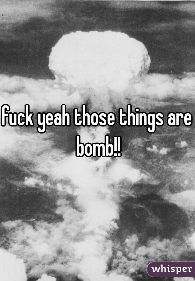 fuck yeah those things are bomb!!
