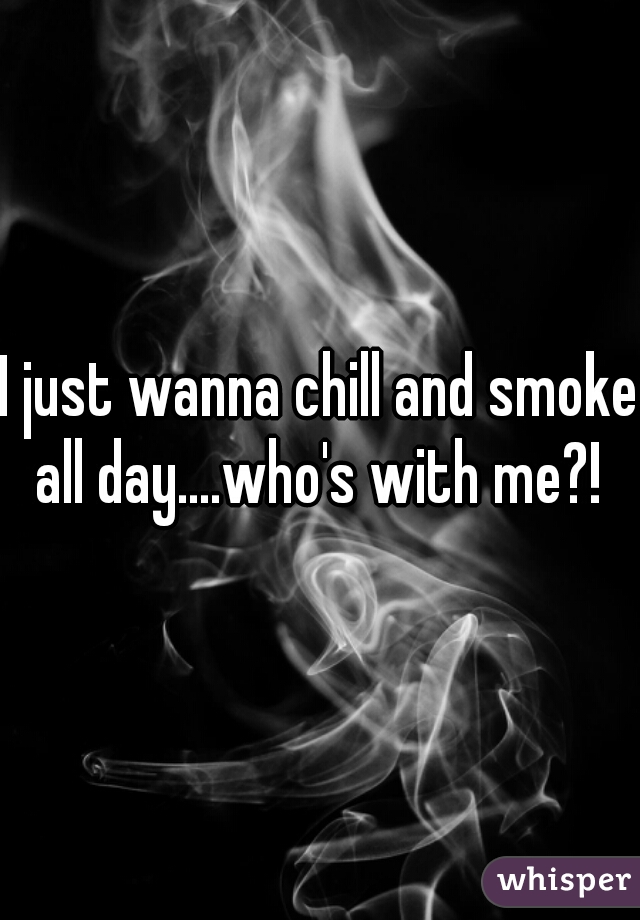 I just wanna chill and smoke all day....who's with me?! 