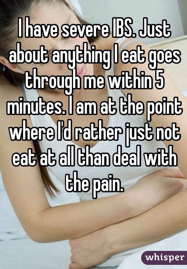 I have severe IBS. Just about anything I eat goes through me within 5 minutes. I am at the point where I'd rather just not eat at all than deal with the pain. 