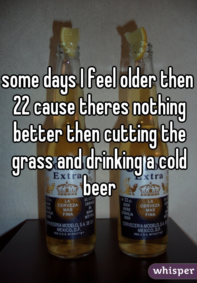 some days I feel older then 22 cause theres nothing better then cutting the grass and drinking a cold beer