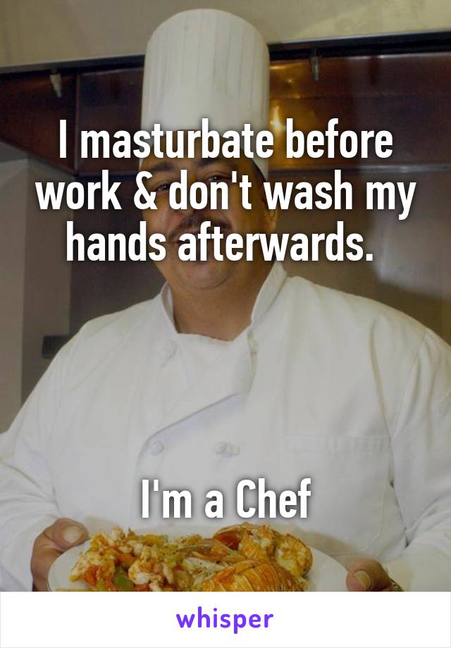 I masturbate before work & don't wash my hands afterwards. 




I'm a Chef