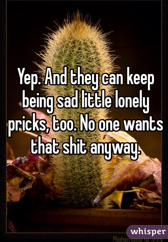 Yep. And they can keep being sad little lonely pricks, too. No one wants that shit anyway. 