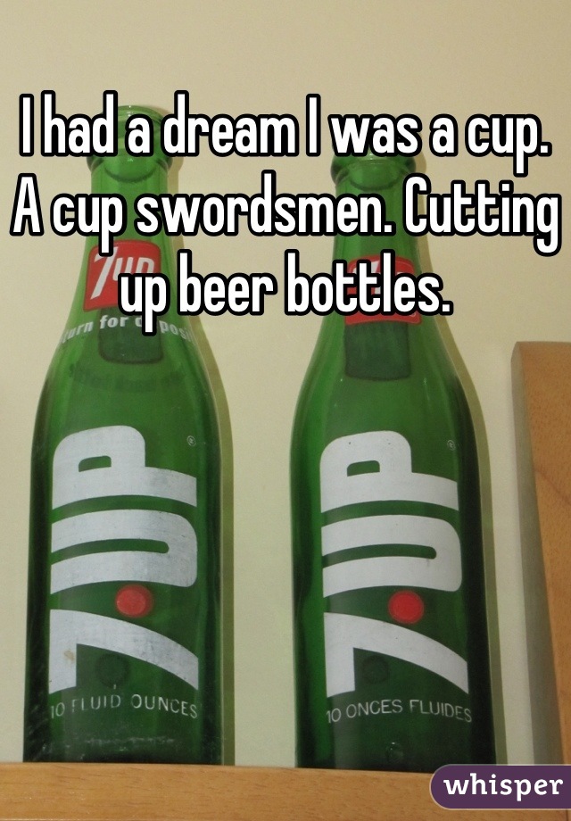 I had a dream I was a cup. A cup swordsmen. Cutting up beer bottles.
