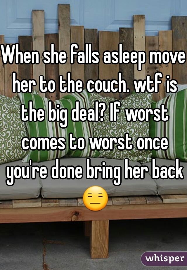 When she falls asleep move her to the couch. wtf is the big deal? If worst comes to worst once you're done bring her back 😑 