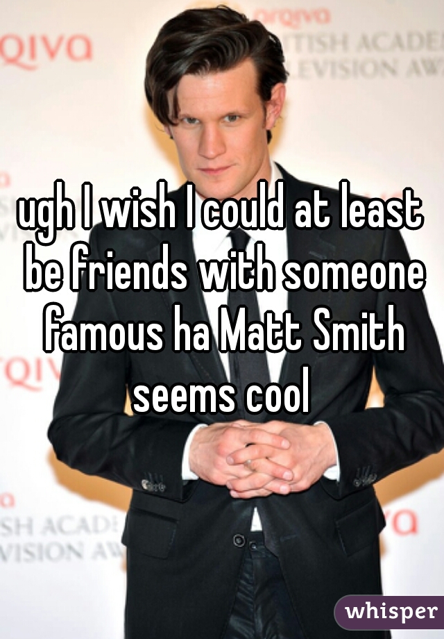 ugh I wish I could at least be friends with someone famous ha Matt Smith seems cool 