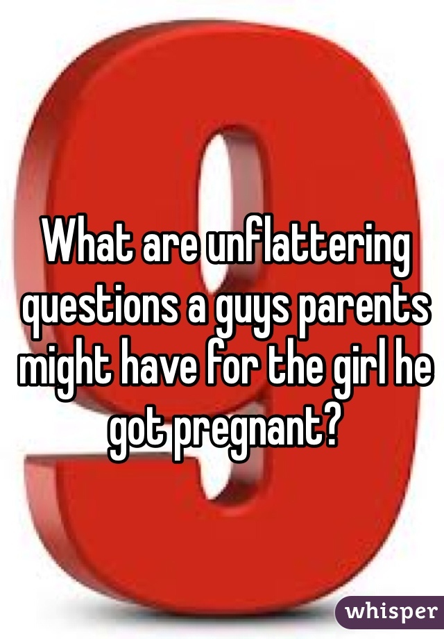 What are unflattering questions a guys parents might have for the girl he got pregnant? 