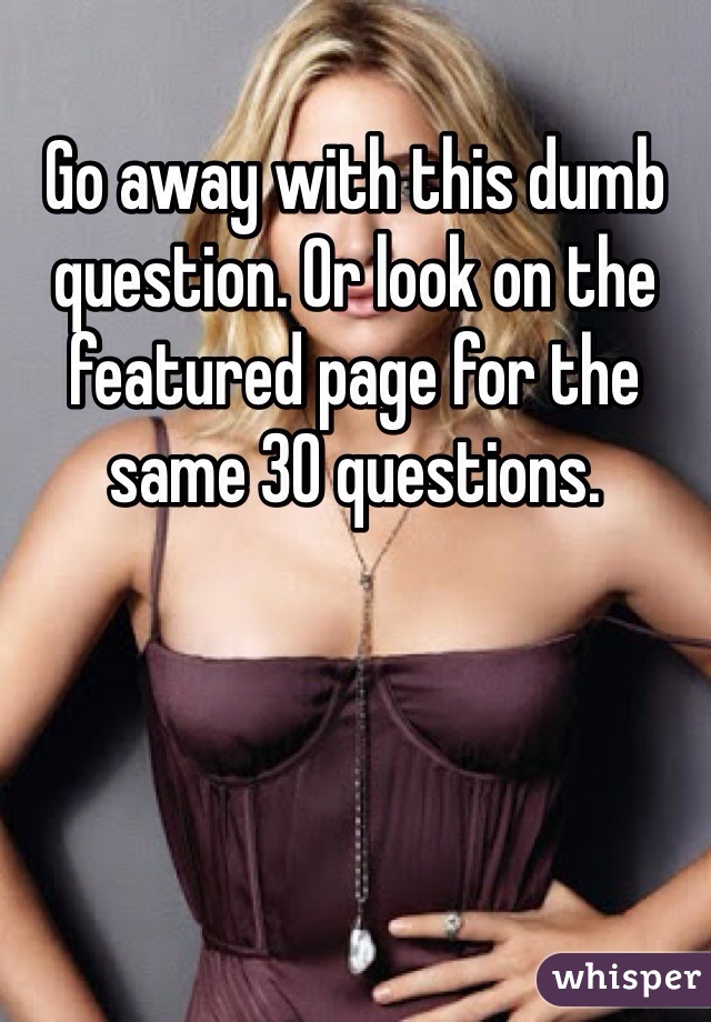 Go away with this dumb question. Or look on the featured page for the same 30 questions. 