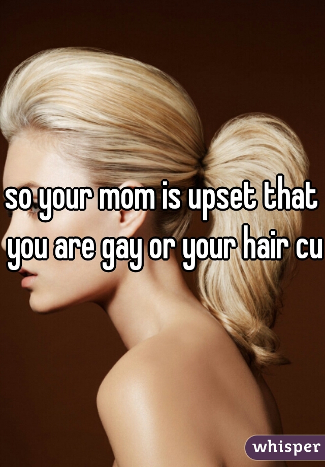so your mom is upset that you are gay or your hair cut