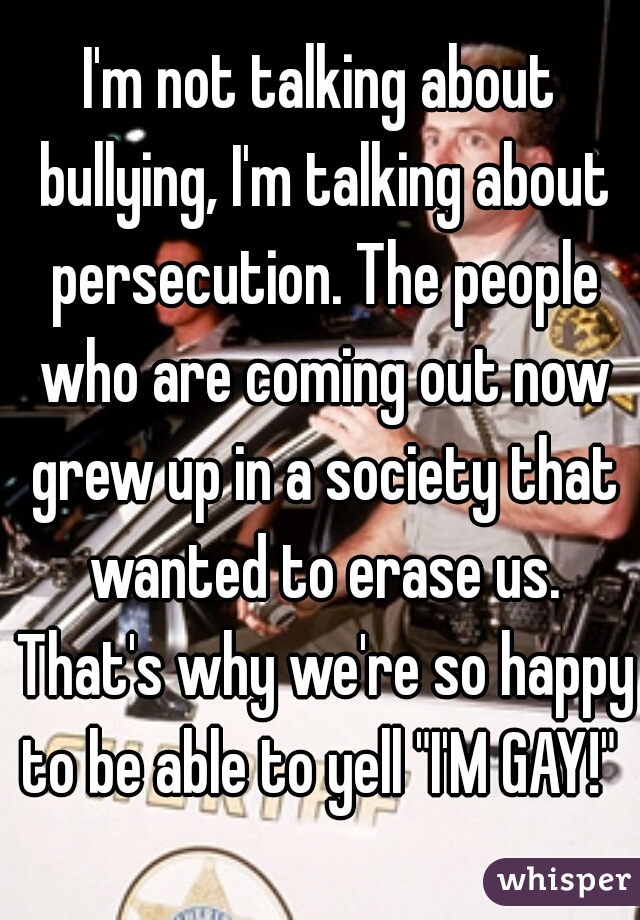 I'm not talking about bullying, I'm talking about persecution. The people who are coming out now grew up in a society that wanted to erase us. That's why we're so happy to be able to yell "I'M GAY!" 