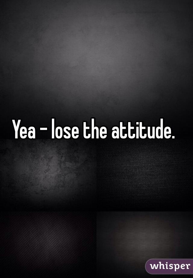 Yea - lose the attitude. 