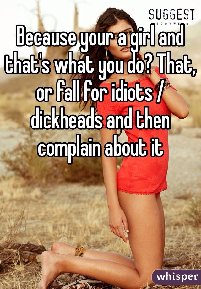 Because your a girl and that's what you do? That, or fall for idiots / dickheads and then complain about it