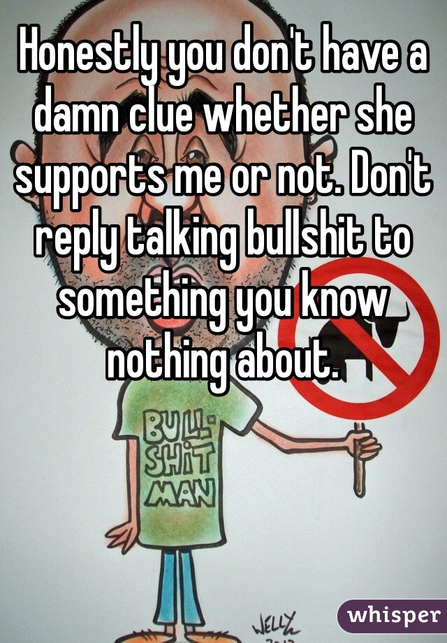 Honestly you don't have a damn clue whether she supports me or not. Don't reply talking bullshit to something you know nothing about. 