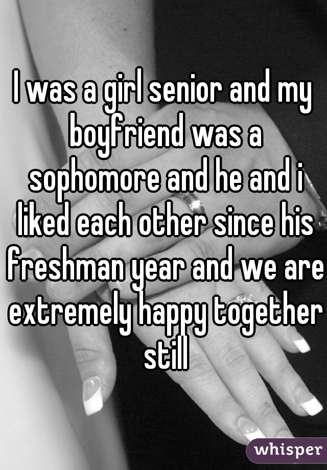 I was a girl senior and my boyfriend was a sophomore and he and i liked each other since his freshman year and we are extremely happy together still