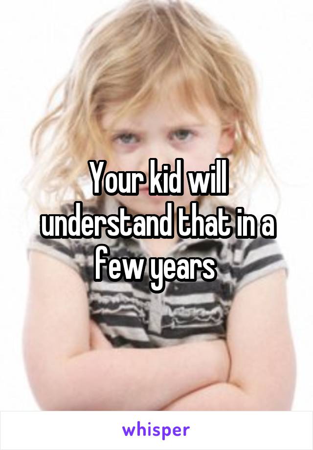 Your kid will understand that in a few years 