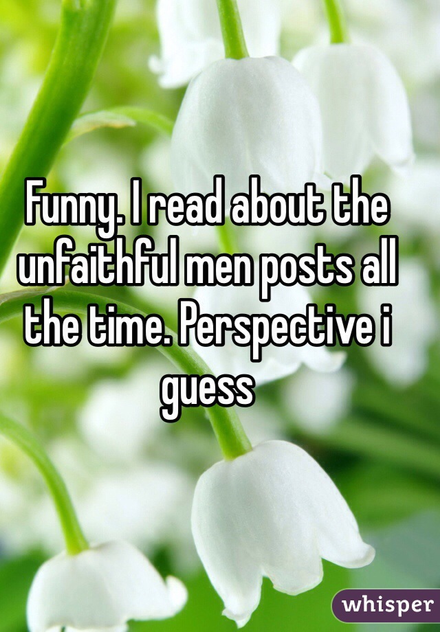 Funny. I read about the unfaithful men posts all the time. Perspective i guess 