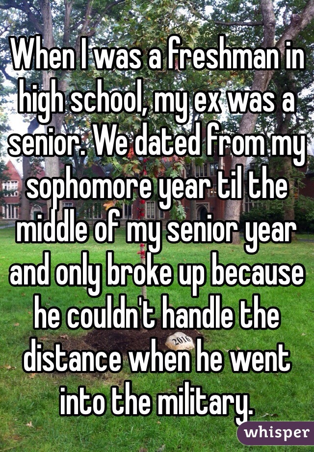 When I was a freshman in high school, my ex was a senior. We dated from my sophomore year til the middle of my senior year and only broke up because he couldn't handle the distance when he went into the military.