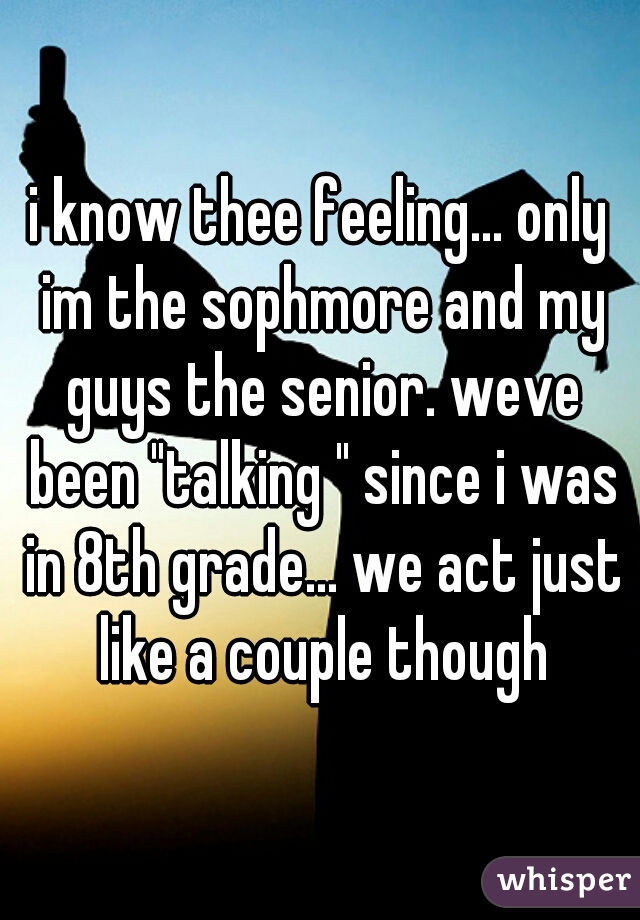 i know thee feeling... only im the sophmore and my guys the senior. weve been "talking " since i was in 8th grade... we act just like a couple though
